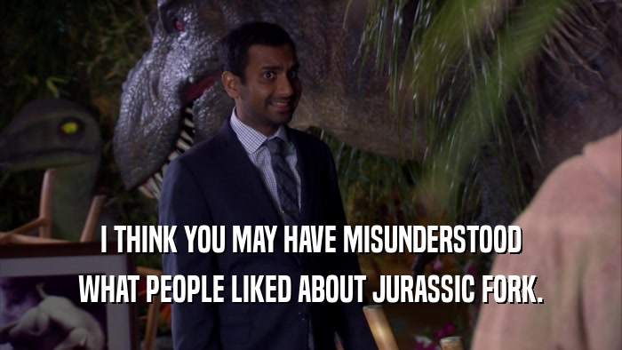 I THINK YOU MAY HAVE MISUNDERSTOOD WHAT PEOPLE LIKED ABOUT JURASSIC FORK. 
