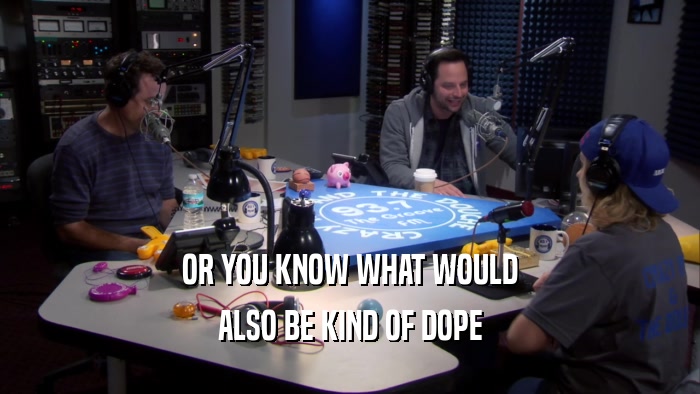 OR YOU KNOW WHAT WOULD ALSO BE KIND OF DOPE 
