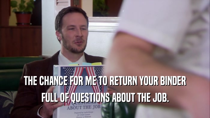 THE CHANCE FOR ME TO RETURN YOUR BINDER FULL OF QUESTIONS ABOUT THE JOB. 