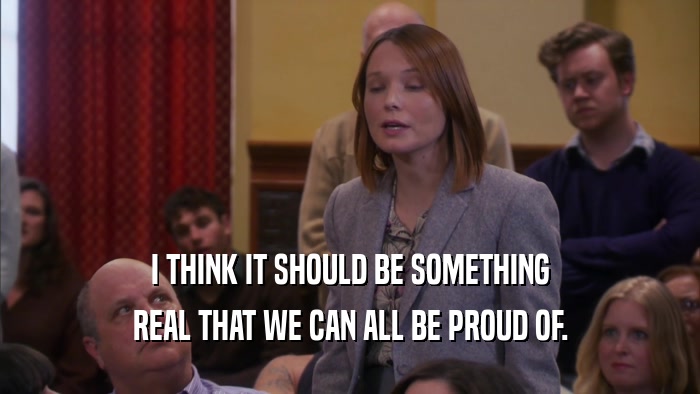 I THINK IT SHOULD BE SOMETHING REAL THAT WE CAN ALL BE PROUD OF. 