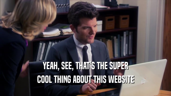 YEAH, SEE, THAT'S THE SUPER COOL THING ABOUT THIS WEBSITE 