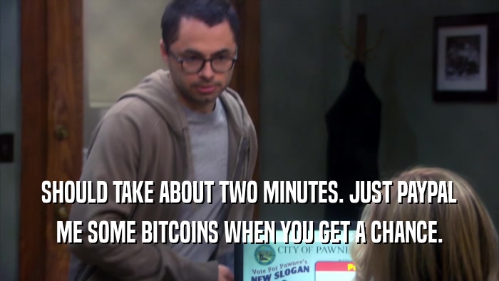 SHOULD TAKE ABOUT TWO MINUTES. JUST PAYPAL ME SOME BITCOINS WHEN YOU GET A CHANCE. 