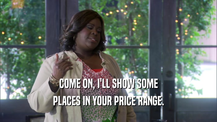 COME ON, I'LL SHOW SOME PLACES IN YOUR PRICE RANGE. 
