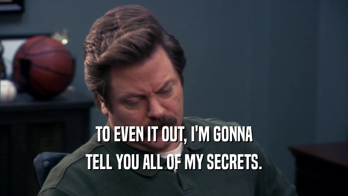 TO EVEN IT OUT, I'M GONNA TELL YOU ALL OF MY SECRETS. 