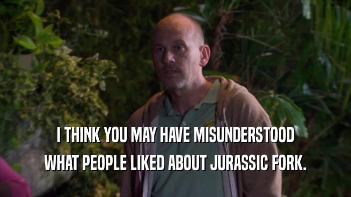 I THINK YOU MAY HAVE MISUNDERSTOOD WHAT PEOPLE LIKED ABOUT JURASSIC FORK. 