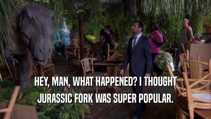 HEY, MAN, WHAT HAPPENED? I THOUGHT JURASSIC FORK WAS SUPER POPULAR. 