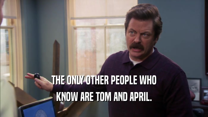 THE ONLY OTHER PEOPLE WHO KNOW ARE TOM AND APRIL. 