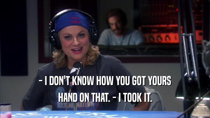 - I DON'T KNOW HOW YOU GOT YOURS HAND ON THAT. - I TOOK IT. 
