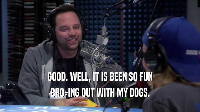 GOOD. WELL, IT IS BEEN SO FUN BRO-ING OUT WITH MY DOGS. 