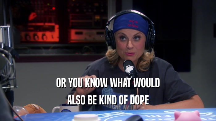 OR YOU KNOW WHAT WOULD ALSO BE KIND OF DOPE 