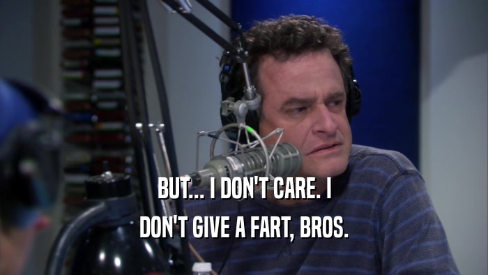 BUT... I DON'T CARE. I DON'T GIVE A FART, BROS. 