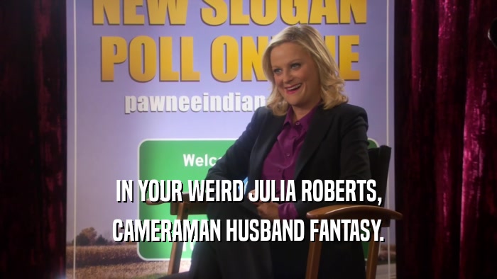 IN YOUR WEIRD JULIA ROBERTS, CAMERAMAN HUSBAND FANTASY. 