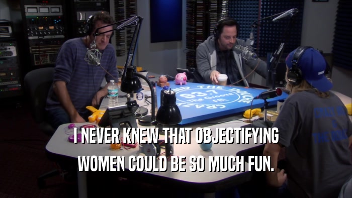 I NEVER KNEW THAT OBJECTIFYING WOMEN COULD BE SO MUCH FUN. 