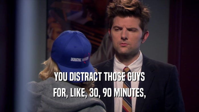 YOU DISTRACT THOSE GUYS FOR, LIKE, 30, 90 MINUTES, 