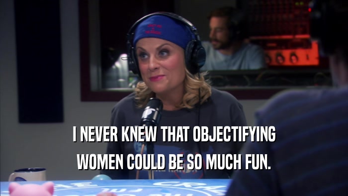 I NEVER KNEW THAT OBJECTIFYING WOMEN COULD BE SO MUCH FUN. 