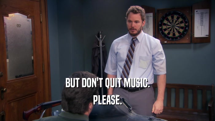 BUT DON'T QUIT MUSIC. PLEASE. 