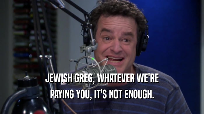 JEWISH GREG, WHATEVER WE'RE PAYING YOU, IT'S NOT ENOUGH. 
