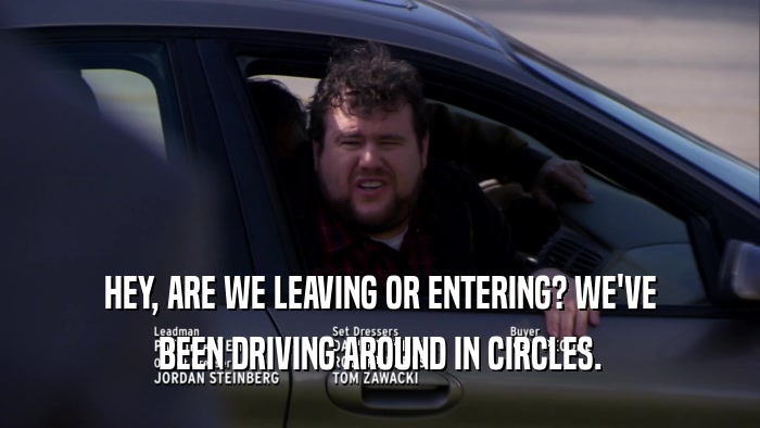 HEY, ARE WE LEAVING OR ENTERING? WE'VE BEEN DRIVING AROUND IN CIRCLES. 