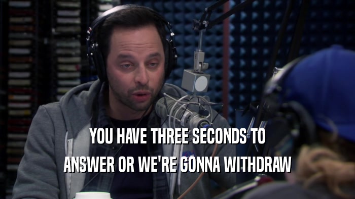 YOU HAVE THREE SECONDS TO ANSWER OR WE'RE GONNA WITHDRAW 