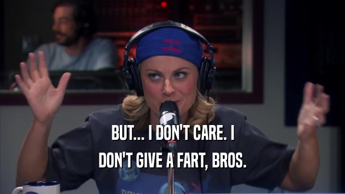 BUT... I DON'T CARE. I DON'T GIVE A FART, BROS. 