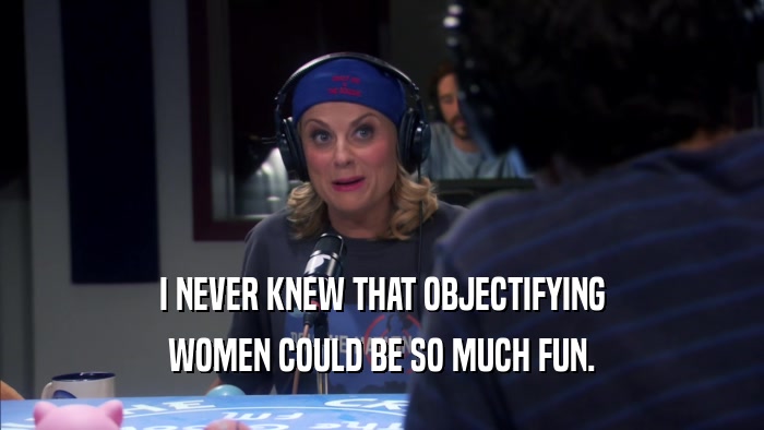 I NEVER KNEW THAT OBJECTIFYING WOMEN COULD BE SO MUCH FUN. 