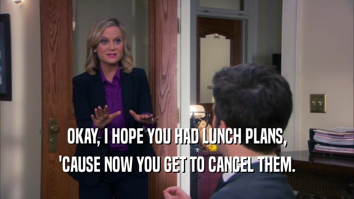 OKAY, I HOPE YOU HAD LUNCH PLANS, 'CAUSE NOW YOU GET TO CANCEL THEM. 