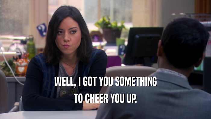 WELL, I GOT YOU SOMETHING TO CHEER YOU UP. 