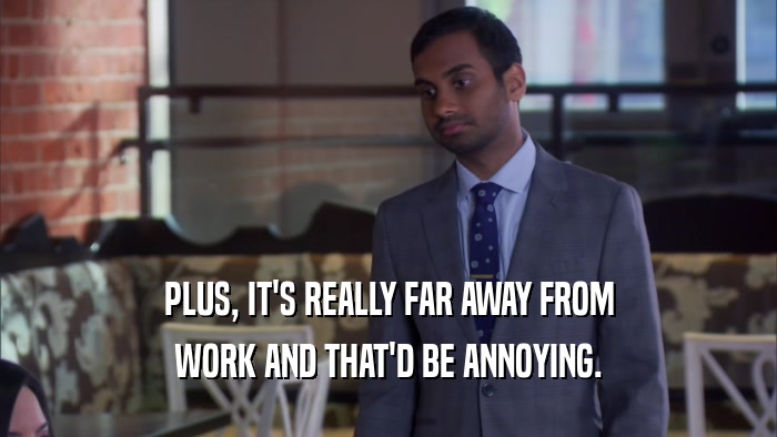 PLUS, IT'S REALLY FAR AWAY FROM WORK AND THAT'D BE ANNOYING. 