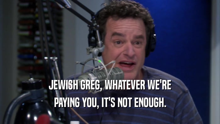 JEWISH GREG, WHATEVER WE'RE PAYING YOU, IT'S NOT ENOUGH. 