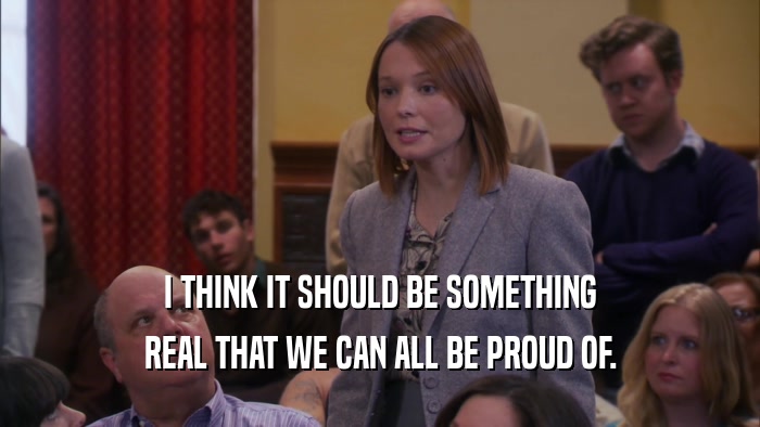 I THINK IT SHOULD BE SOMETHING REAL THAT WE CAN ALL BE PROUD OF. 