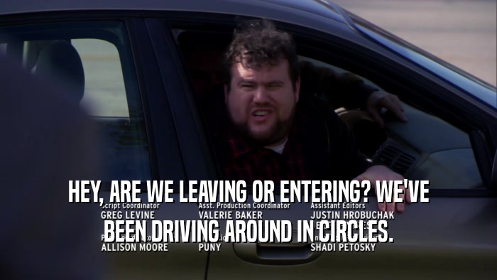 HEY, ARE WE LEAVING OR ENTERING? WE'VE BEEN DRIVING AROUND IN CIRCLES. 