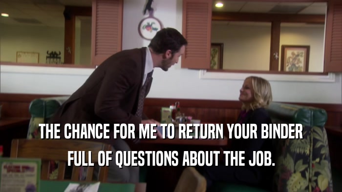 THE CHANCE FOR ME TO RETURN YOUR BINDER FULL OF QUESTIONS ABOUT THE JOB. 