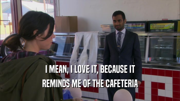 I MEAN, I LOVE IT, BECAUSE IT REMINDS ME OF THE CAFETERIA 