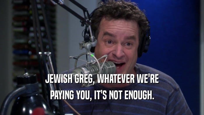 JEWISH GREG, WHATEVER WE'RE PAYING YOU, IT'S NOT ENOUGH. 