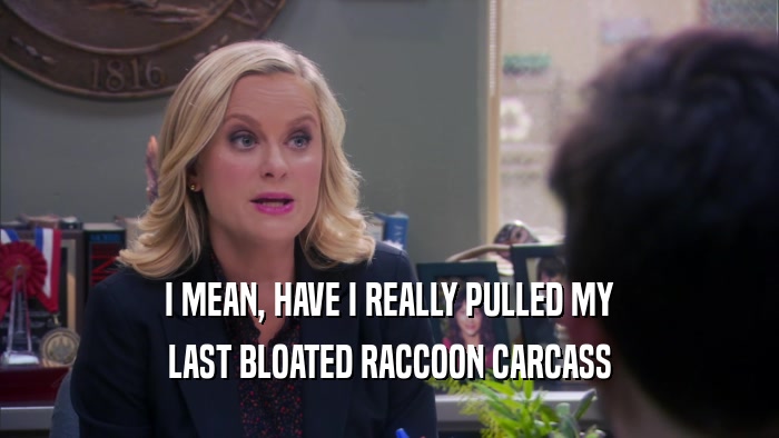 I MEAN, HAVE I REALLY PULLED MY LAST BLOATED RACCOON CARCASS 