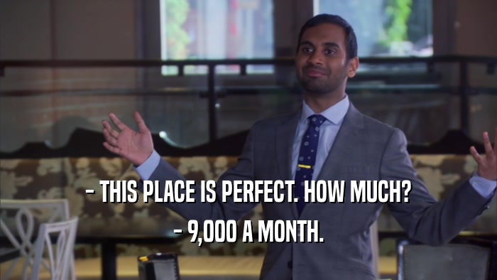 - THIS PLACE IS PERFECT. HOW MUCH? - 9,000 A MONTH. 