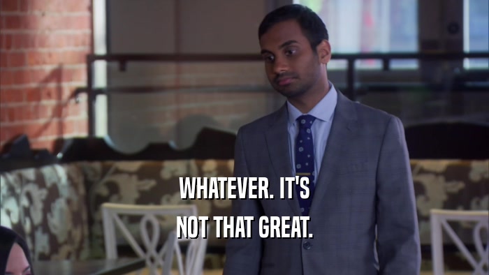 WHATEVER. IT'S NOT THAT GREAT. 