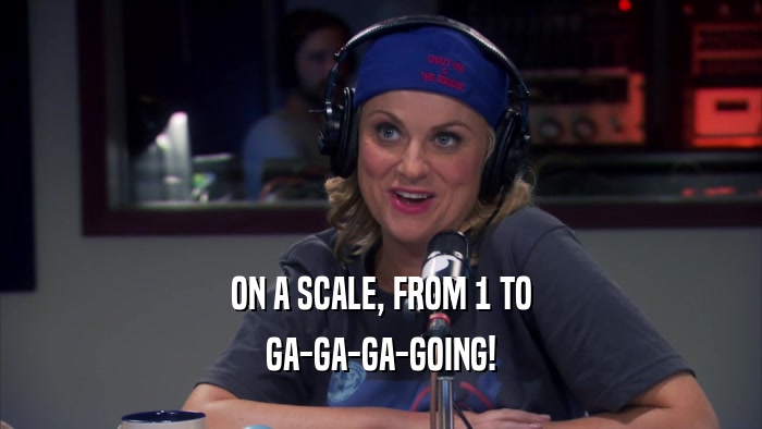 ON A SCALE, FROM 1 TO GA-GA-GA-GOING! 