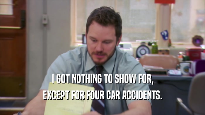 I GOT NOTHING TO SHOW FOR, EXCEPT FOR FOUR CAR ACCIDENTS. 