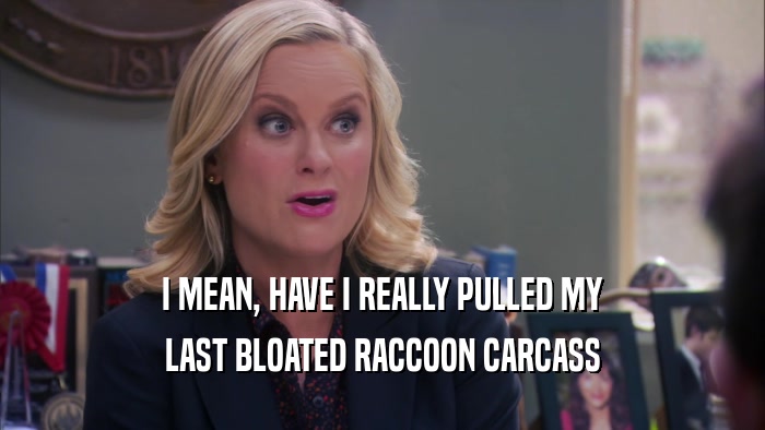 I MEAN, HAVE I REALLY PULLED MY LAST BLOATED RACCOON CARCASS 