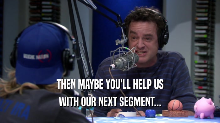 THEN MAYBE YOU'LL HELP US WITH OUR NEXT SEGMENT... 