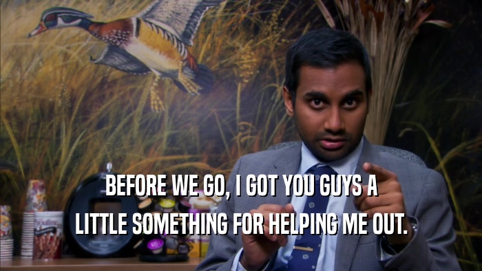 BEFORE WE GO, I GOT YOU GUYS A LITTLE SOMETHING FOR HELPING ME OUT. 