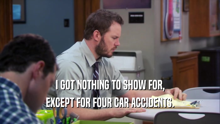 I GOT NOTHING TO SHOW FOR, EXCEPT FOR FOUR CAR ACCIDENTS. 