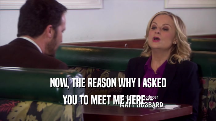 NOW, THE REASON WHY I ASKED YOU TO MEET ME HERE-- 