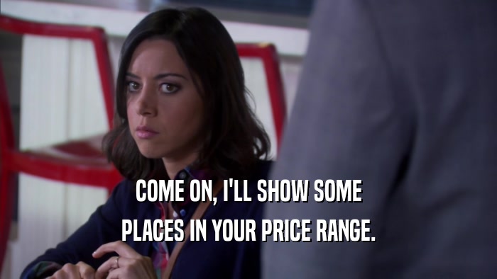 COME ON, I'LL SHOW SOME PLACES IN YOUR PRICE RANGE. 