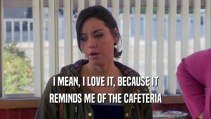 I MEAN, I LOVE IT, BECAUSE IT REMINDS ME OF THE CAFETERIA 