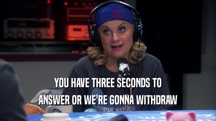 YOU HAVE THREE SECONDS TO ANSWER OR WE'RE GONNA WITHDRAW 