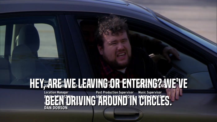 HEY, ARE WE LEAVING OR ENTERING? WE'VE BEEN DRIVING AROUND IN CIRCLES. 
