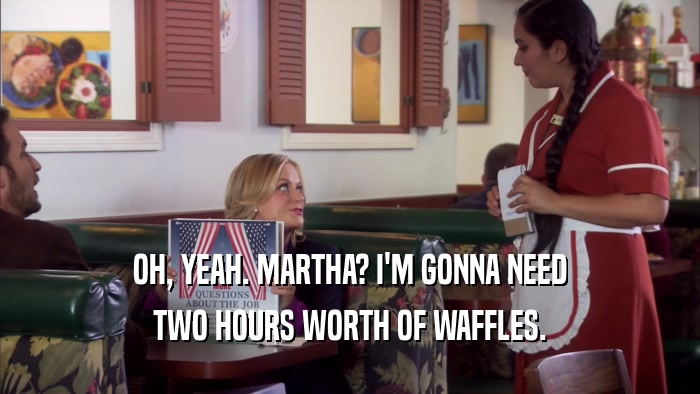 OH, YEAH. MARTHA? I'M GONNA NEED TWO HOURS WORTH OF WAFFLES. 
