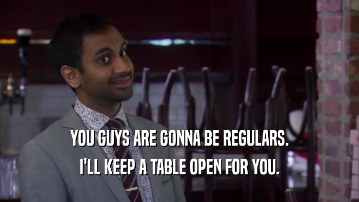 YOU GUYS ARE GONNA BE REGULARS. I'LL KEEP A TABLE OPEN FOR YOU. 